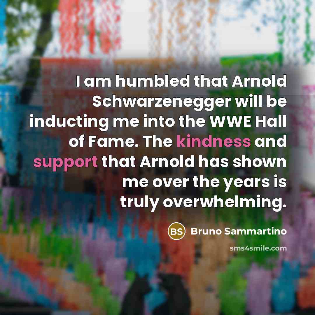 “I am humbled that Arnold Schwarzenegger will be inducting me into the WWE Hall of Fame. The kindness and support that Arnold has shown me over the years is truly overwhelming.” quote by Bruno Sammartino