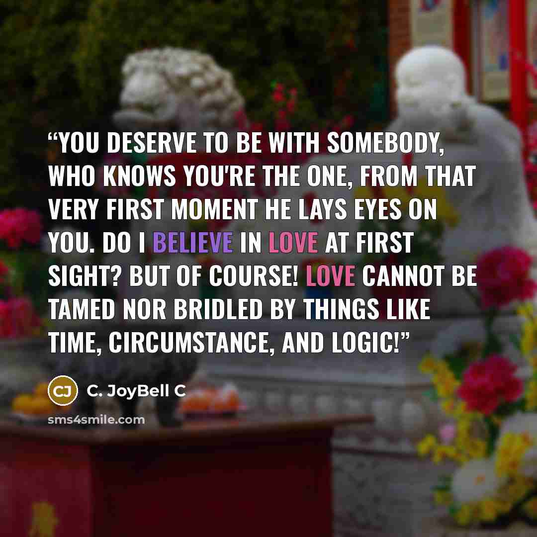 “You deserve to be with somebody, who knows you're the one, from that very first moment he lays eyes on you. Do I believe in love at first sight? But of course! Love cannot be tamed nor bridled by things like time, circumstance, and logic!” quote by C. JoyBell C