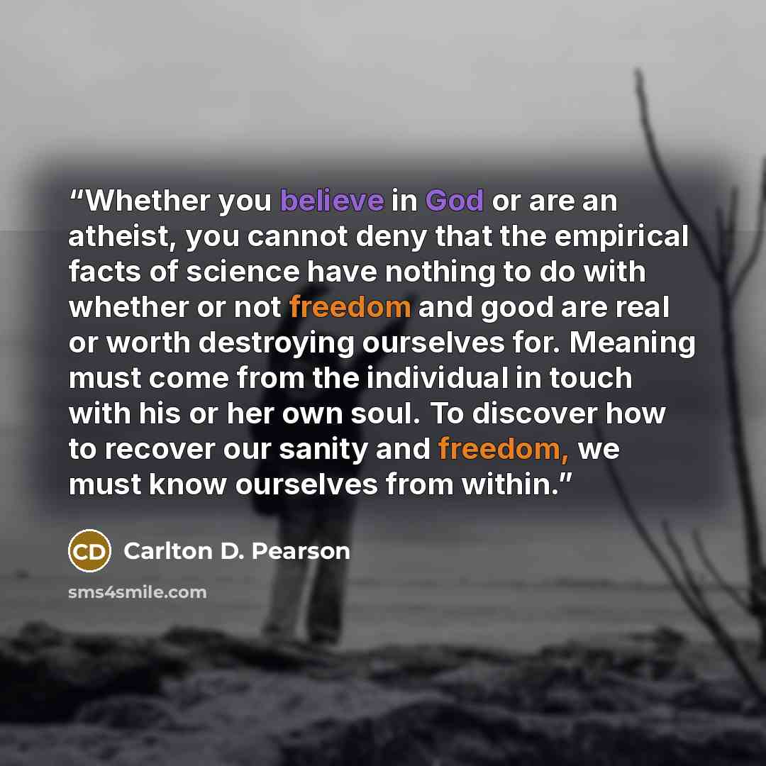 “Whether you believe in God or are an atheist, you cannot deny that the empirical facts of science have nothing to do with whether or not freedom and good are real or worth destroying ourselves for. Meaning must come from the individual in touch with his or her own soul. To discover how to recover…” quote by Carlton D. Pearson