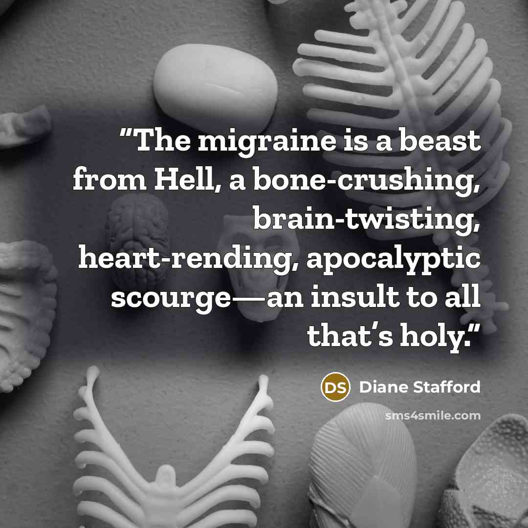 “The migraine is a beast from Hell, a bone-crushing, brain-twisting, heart-rending, apocalyptic scourge—an insult to all that’s holy.” quote by Diane Stafford