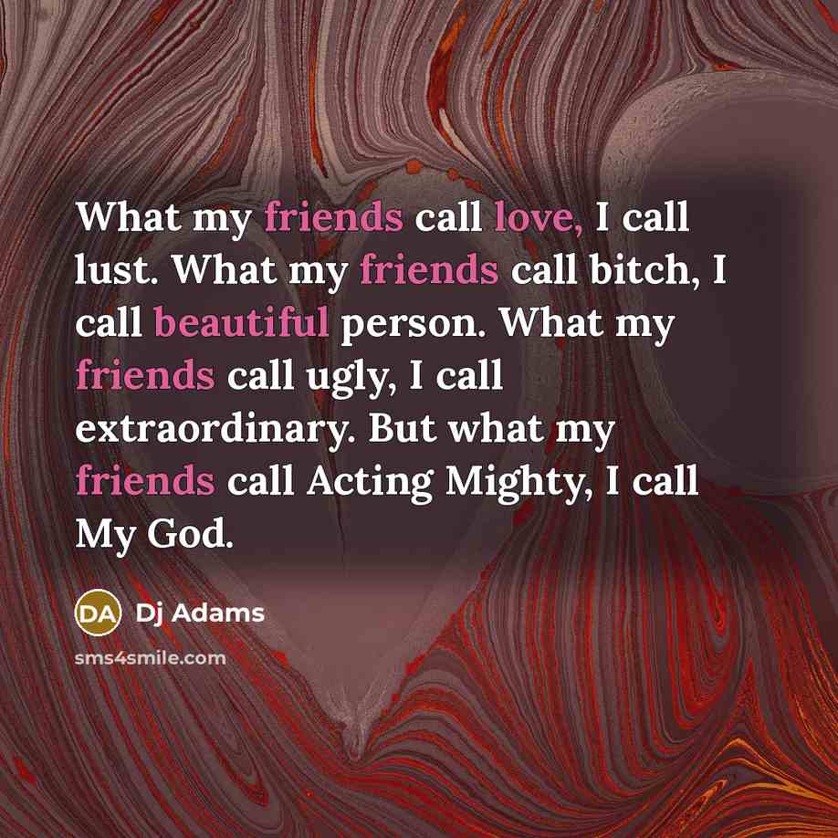 “What my friends call love, I call lust. What my friends call bitch, I call beautiful person. What my friends call ugly, I call extraordinary. But what my friends call Acting Mighty, I call My God.” quote by DJ Adams