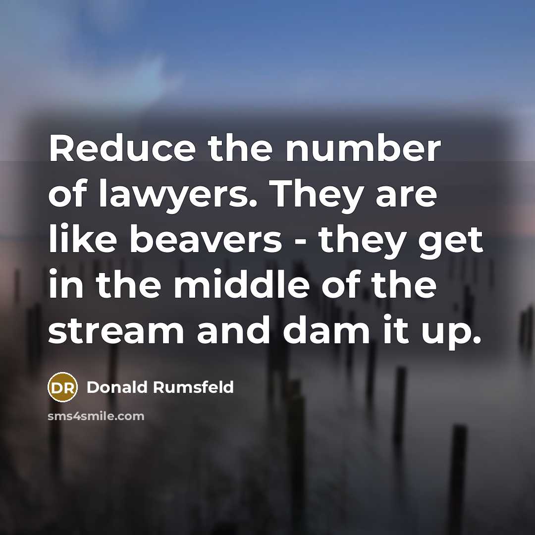 “Reduce the number of lawyers. They are like beavers - they get in the middle of the stream and dam it up.” quote by Donald Rumsfeld
