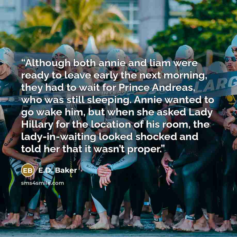 “Although both annie and liam were ready to leave early the next morning, they had to wait for Prince Andreas, who was still sleeping. Annie wanted to go wake him, but when she asked Lady Hillary for the location of his room, the lady-in-waiting looked shocked and told her that it wasn’t proper.” quote by E.D. Baker