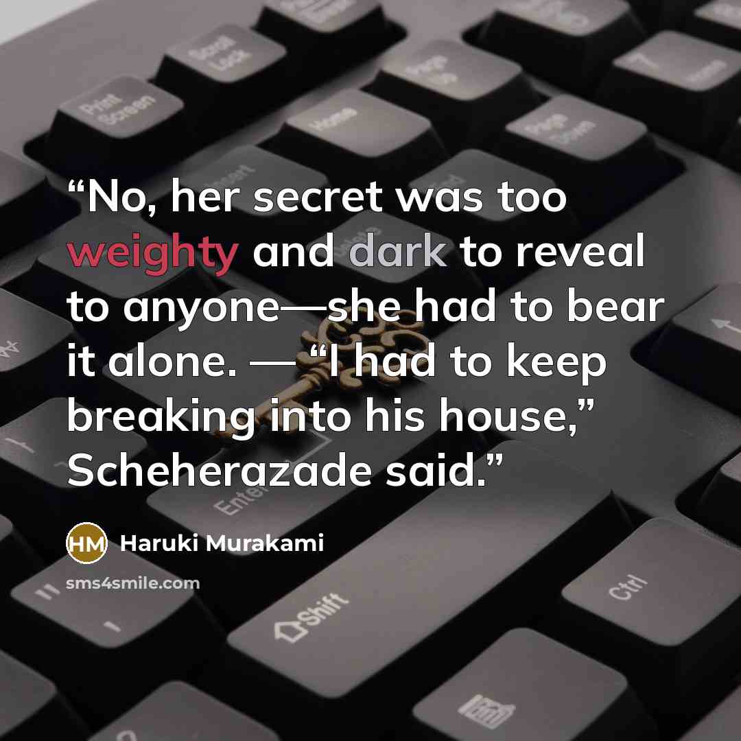“No, her secret was too weighty and dark to reveal to anyone—she had to bear it alone. — “I had to keep breaking into his house,” Scheherazade said.” quote by Haruki Murakami