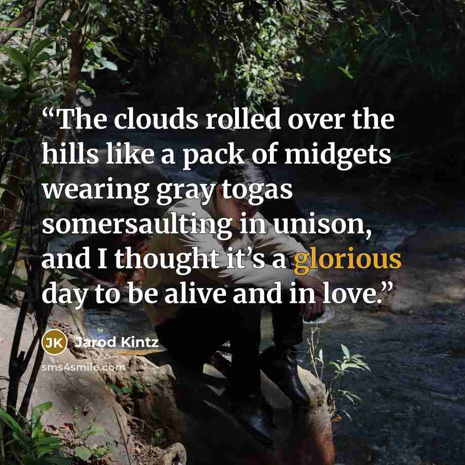 “The clouds rolled over the hills like a pack of midgets wearing gray togas somersaulting in unison, and I thought it’s a glorious day to be alive and in love.” quote by Jarod Kintz