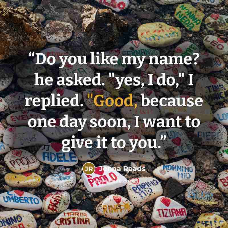 “Do you like my name? he asked. "yes, I do," I replied. "Good, because one day soon, I want to give it to you.” quote by Jenna Roads