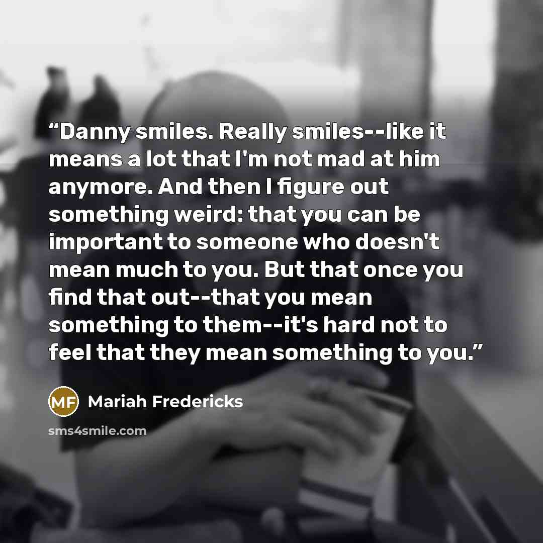 “Danny smiles. Really smiles--like it means a lot that I'm not mad at him anymore. And then I figure out something weird: that you can be important to someone who doesn't mean much to you. But that once you find that out--that you mean something to them--it's hard not to feel that they mean…” quote by Mariah Fredericks