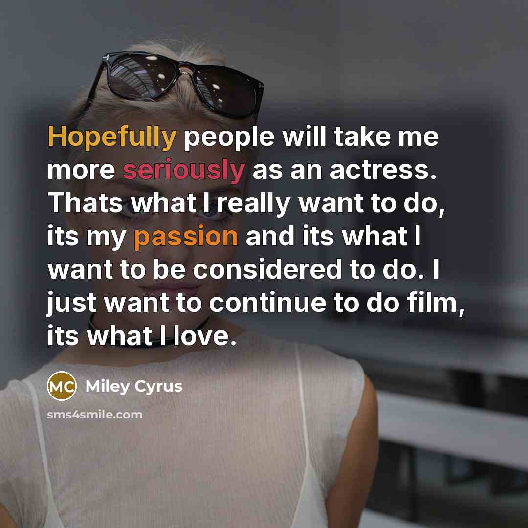“Hopefully people will take me more seriously as an actress. Thats what I really want to do, its my passion and its what I want to be considered to do. I just want to continue to do film, its what I love.” quote by Miley Cyrus