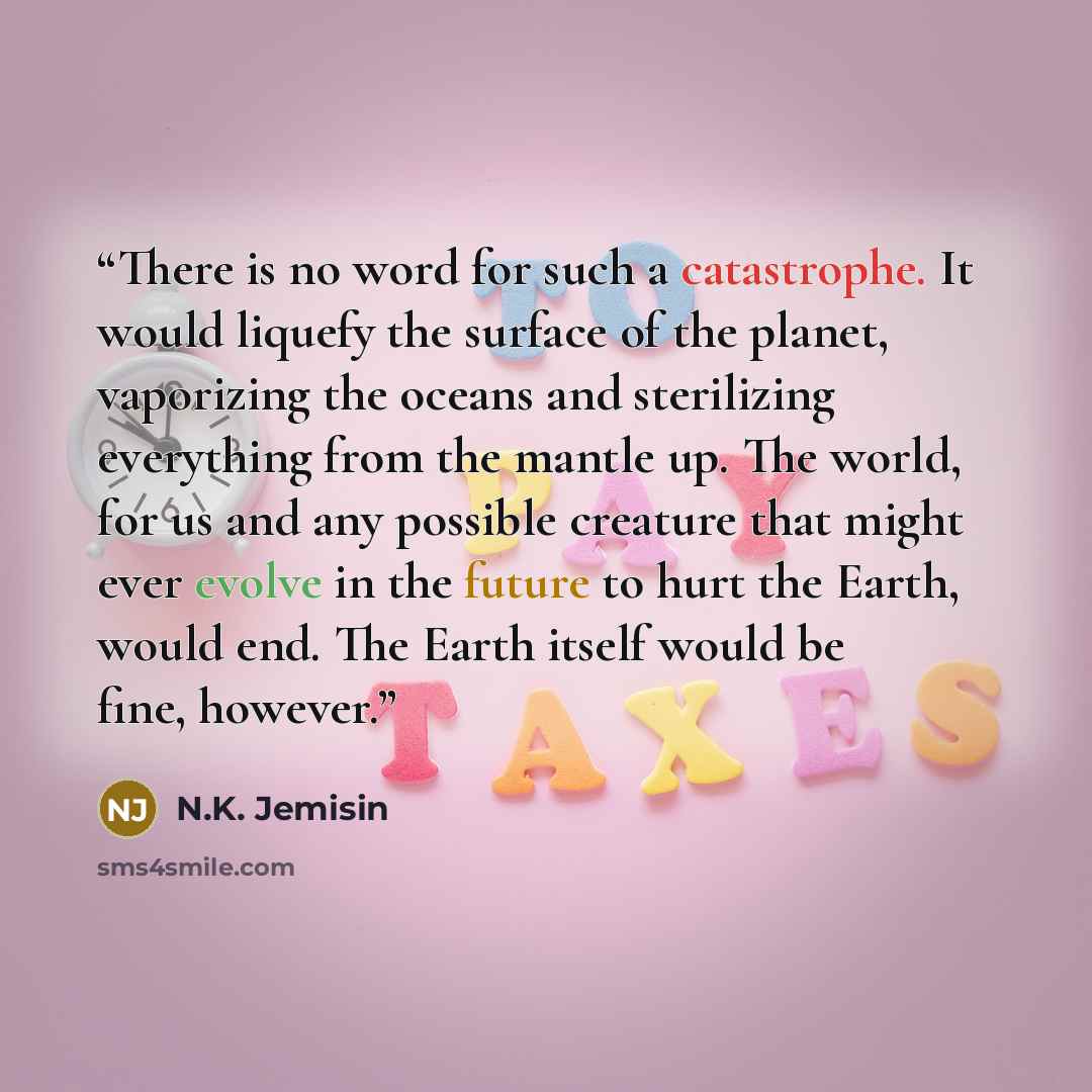 “There is no word for such a catastrophe. It would liquefy the surface of the planet, vaporizing the oceans and sterilizing everything from the mantle up. The world, for us and any possible creature that might ever evolve in the future to hurt the Earth, would end. The Earth itself would be fine…” quote by N.K. Jemisin