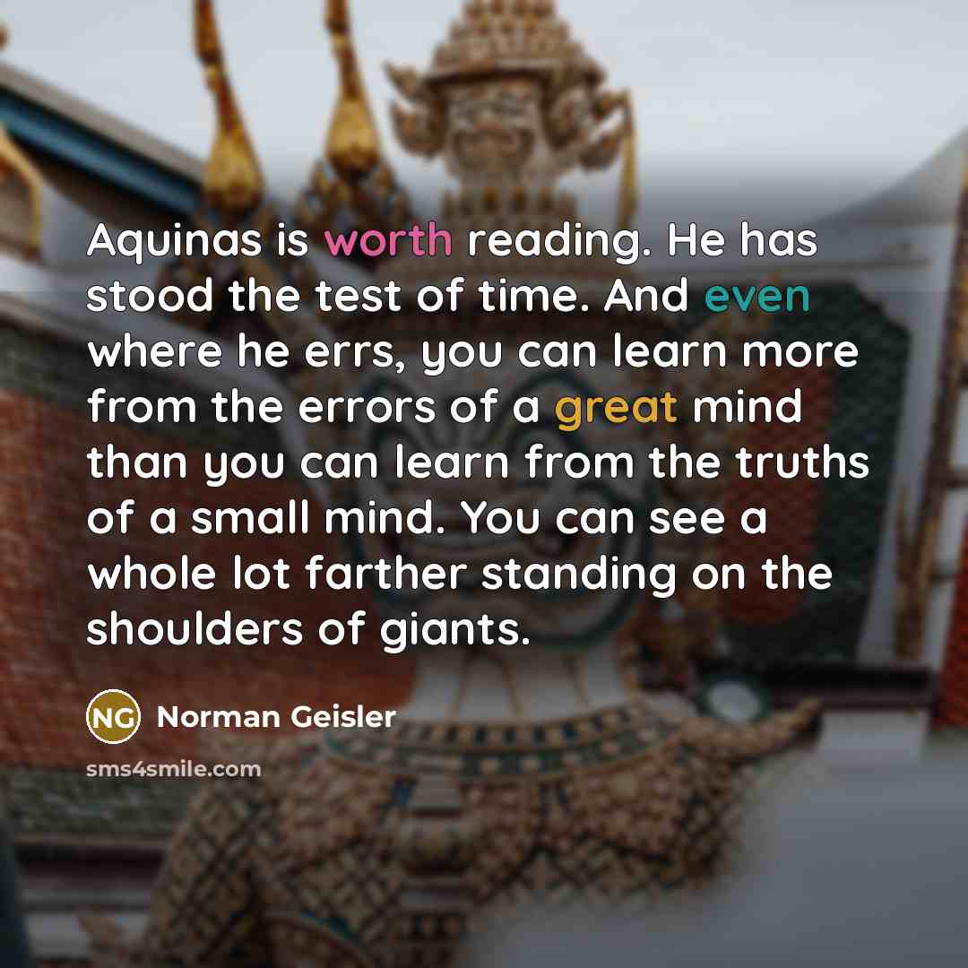 “Aquinas is worth reading. He has stood the test of time. And even where he errs, you can learn more from the errors of a great mind than you can learn from the truths of a small mind. You can see a whole lot farther standing on the shoulders of giants.” quote by Norman Geisler