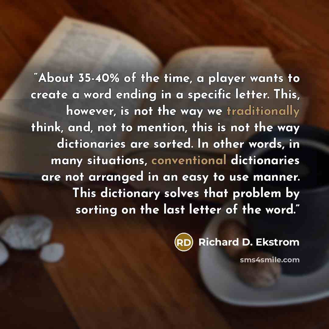 “About 35-40% of the time, a player wants to create a word ending in a specific letter. This, however, is not the way we traditionally think, and, not to mention, this is not the way dictionaries are sorted. In other words, in many situations, conventional dictionaries are not arranged in an easy…” quote by Richard D. Ekstrom