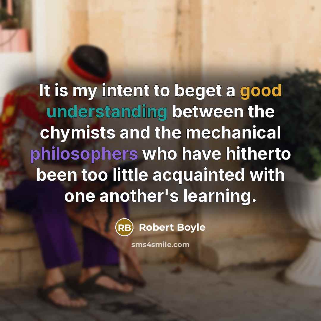 “It is my intent to beget a good understanding between the chymists and the mechanical philosophers who have hitherto been too little acquainted with one another's learning.” quote by Robert Boyle