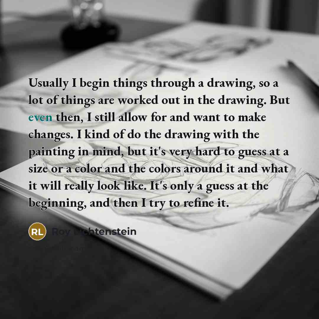 “Usually I begin things through a drawing, so a lot of things are worked out in the drawing. But even then, I still allow for and want to make changes. I kind of do the drawing with the painting in mind, but it's very hard to guess at a size or a color and the colors around it and what it will…” quote by Roy Lichtenstein