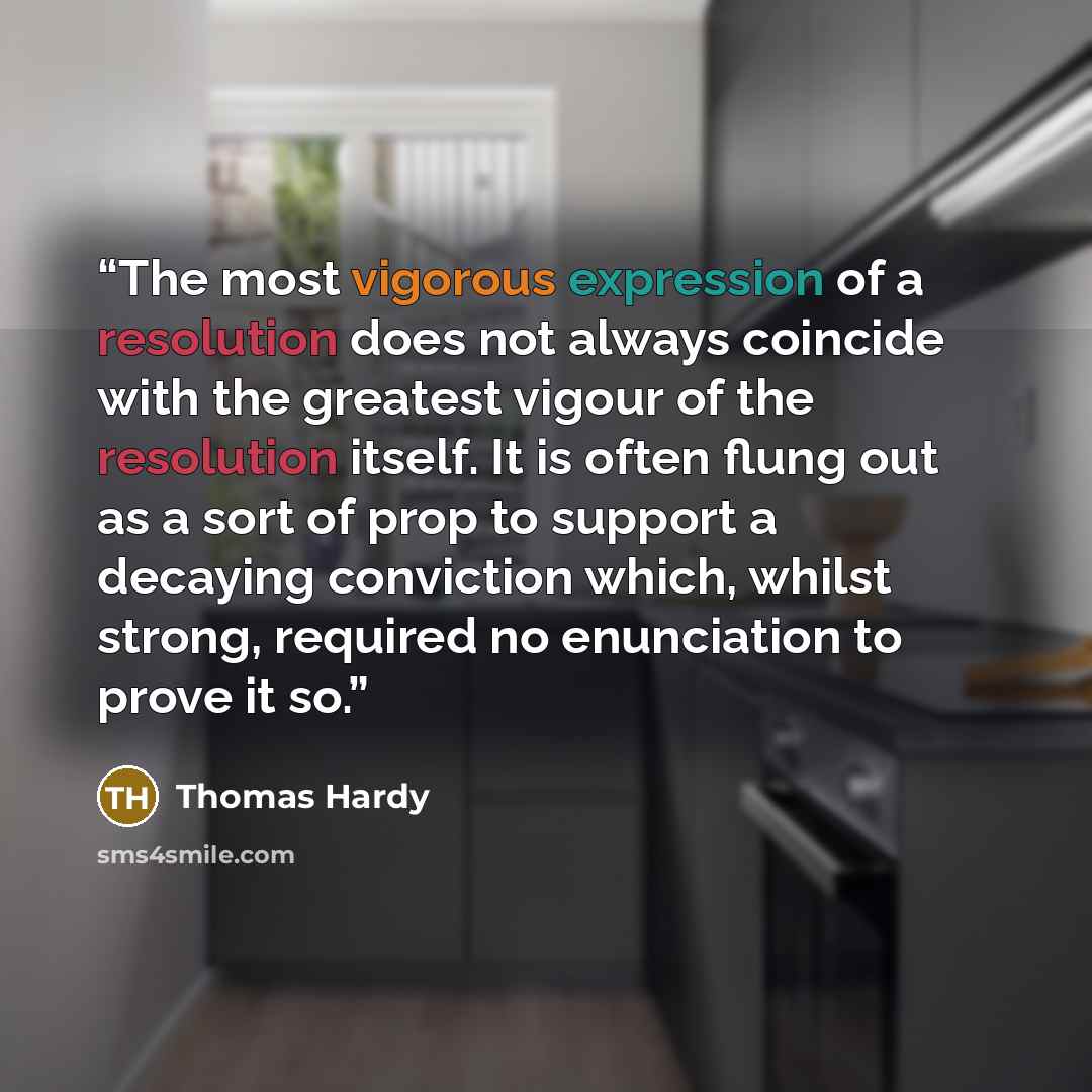 “The most vigorous expression of a resolution does not always coincide with the greatest vigour of the resolution itself. It is often flung out as a sort of prop to support a decaying conviction which, whilst strong, required no enunciation to prove it so.” quote by Thomas Hardy