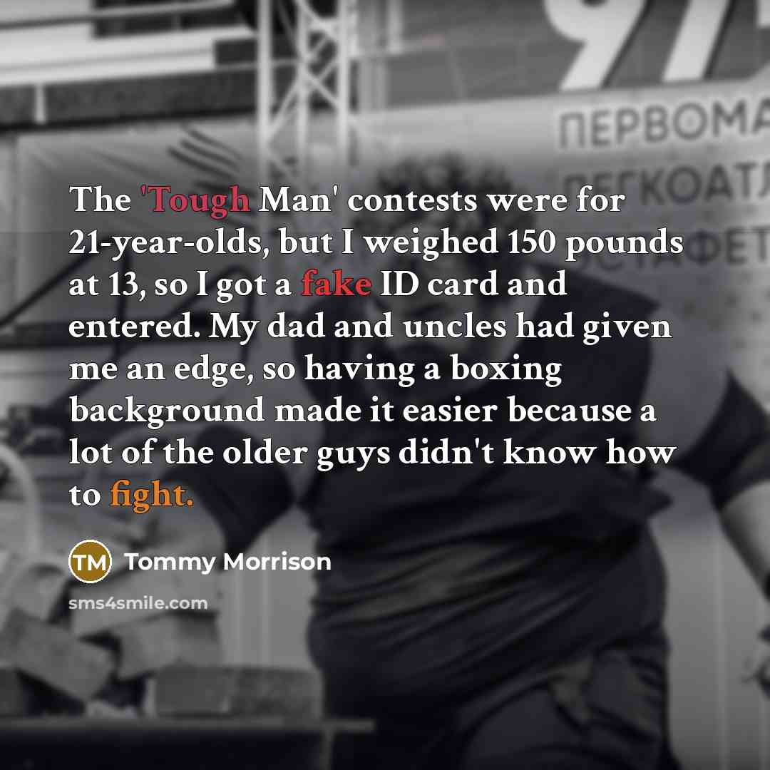 “The 'Tough Man' contests were for 21-year-olds, but I weighed 150 pounds at 13, so I got a fake ID card and entered. My dad and uncles had given me an edge, so having a boxing background made it easier because a lot of the older guys didn't know how to fight.” quote by Tommy Morrison