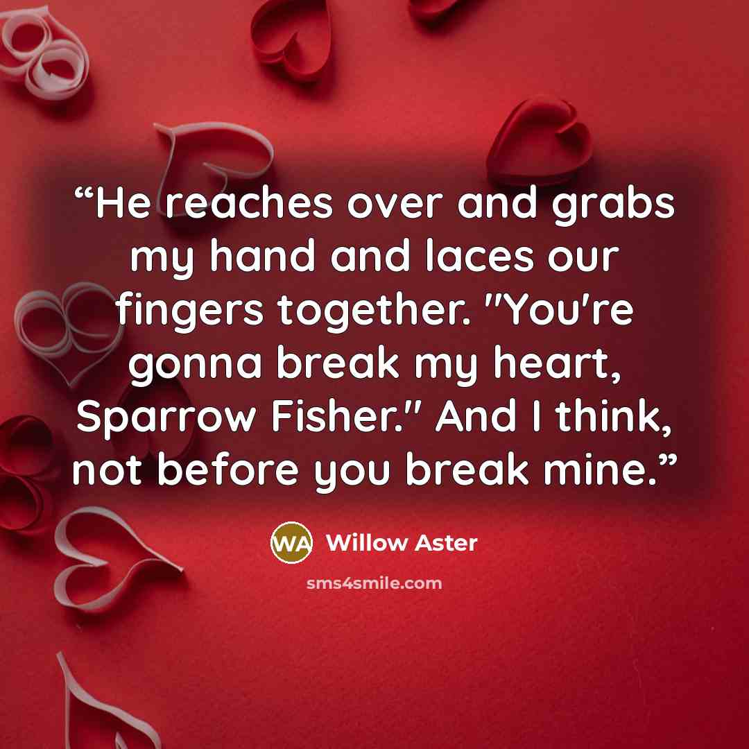“He reaches over and grabs my hand and laces our fingers together. "You're gonna break my heart, Sparrow Fisher." And I think, not before you break mine.” quote by Willow Aster