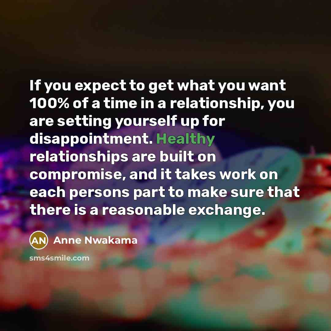 “If you expect to get what you want 100% of a time in a relationship, you are setting yourself up for disappointment. Healthy relationships are built on compromise, and it takes work on each persons part to make sure that there is a reasonable exchange.” quote by Anne Nwakama