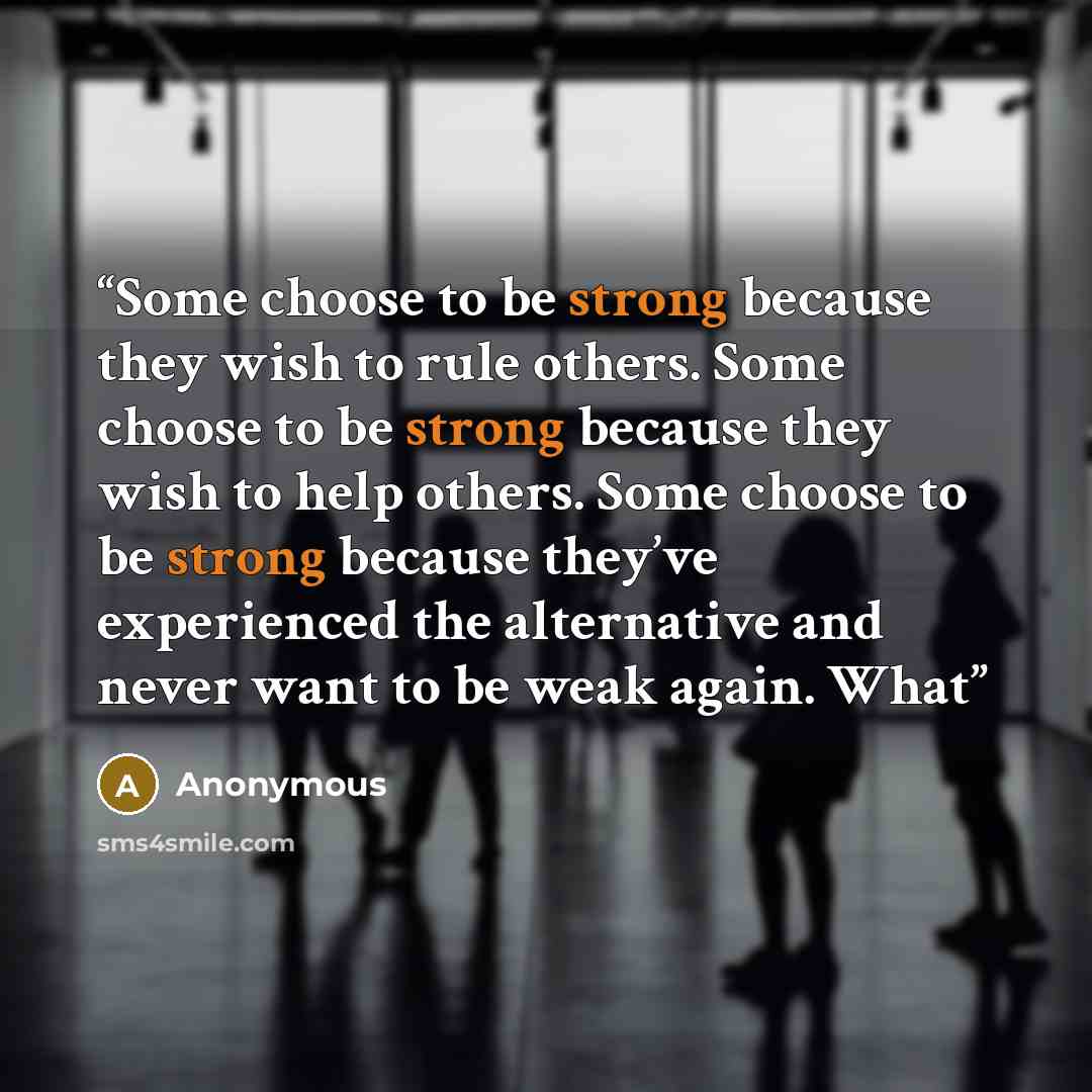 “Some choose to be strong because they wish to rule others. Some choose to be strong because they wish to help others. Some choose to be strong because they’ve experienced the alternative and never want to be weak again. What” quote by Anonymous