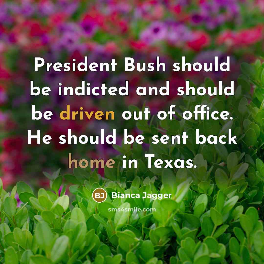 “President Bush should be indicted and should be driven out of office. He should be sent back home in Texas.” quote by Bianca Jagger