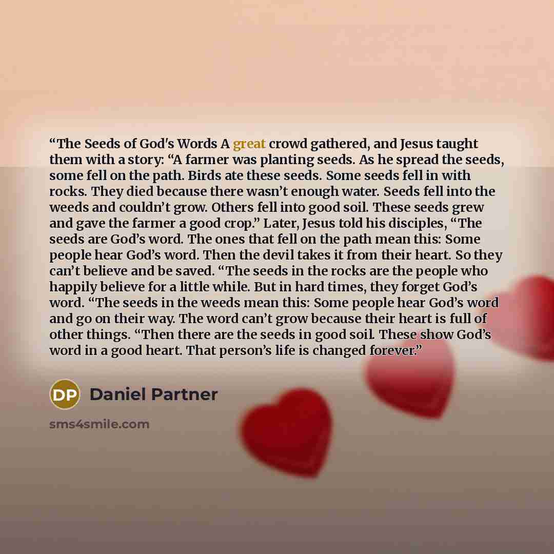 “The Seeds of God's Words A great crowd gathered, and Jesus taught them with a story: “A farmer was planting seeds. As he spread the seeds, some fell on the path. Birds ate these seeds. Some seeds fell in with rocks. They died because there wasn’t enough water. Seeds fell into the weeds and…” quote by Daniel Partner