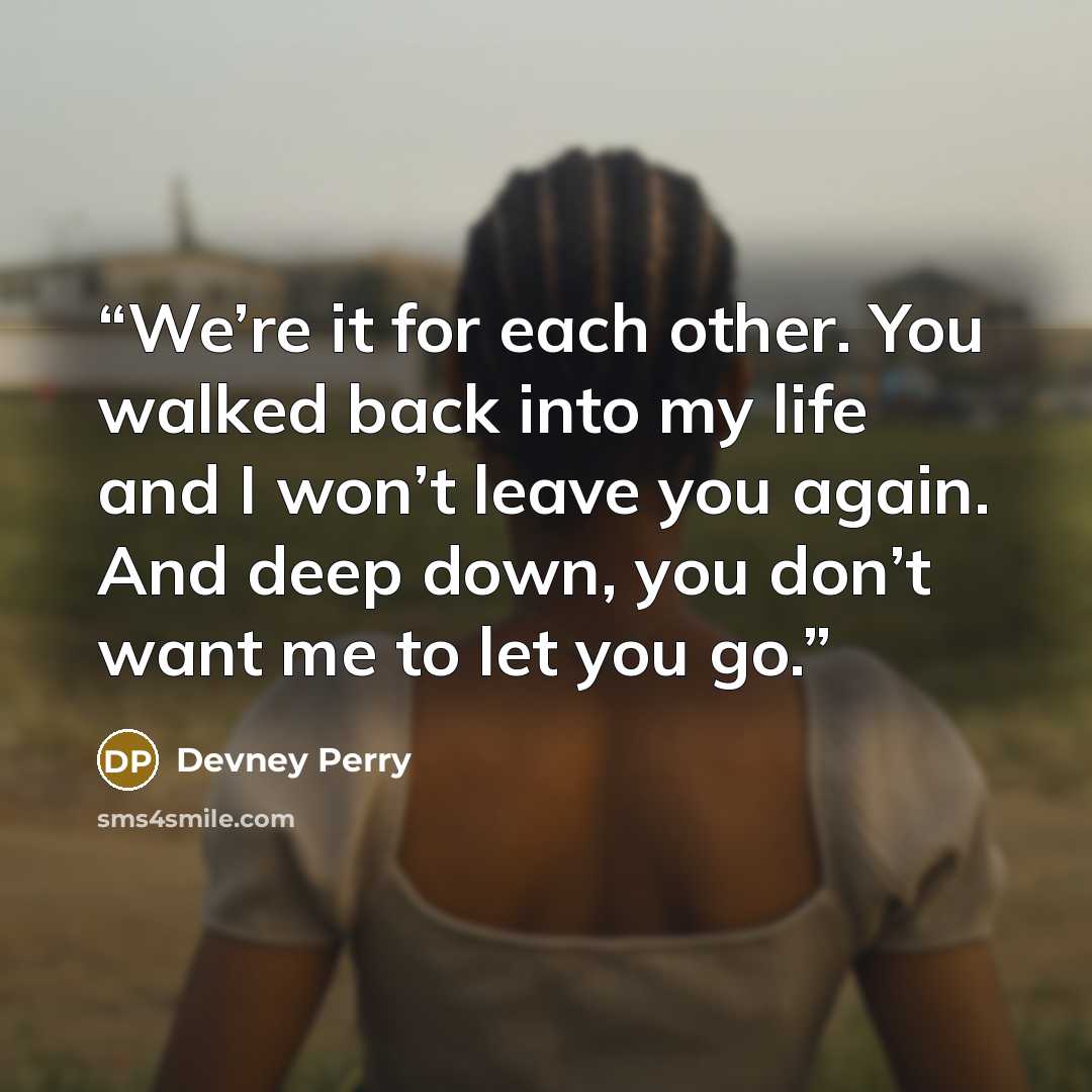 “We’re it for each other. You walked back into my life and I won’t leave you again. And deep down, you don’t want me to let you go.” quote by Devney Perry