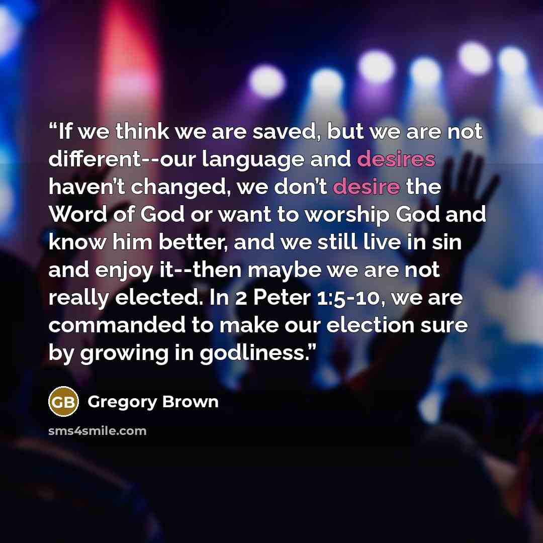 “If we think we are saved, but we are not different--our language and desires haven’t changed, we don’t desire the Word of God or want to worship God and know him better, and we still live in sin and enjoy it--then maybe we are not really elected. In 2 Peter 1:5-10, we are commanded to make our…” quote by Gregory Brown