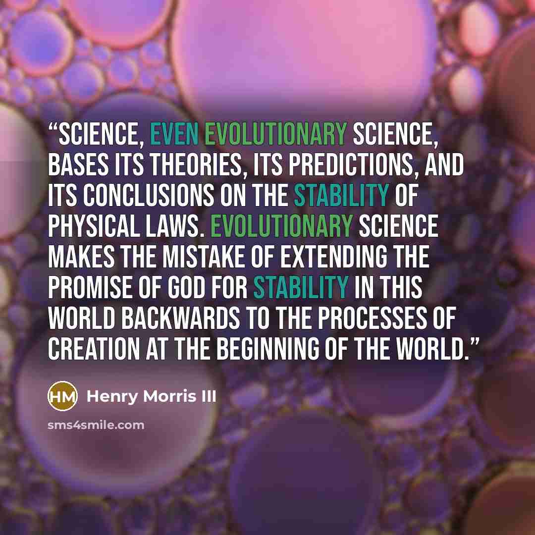 “Science, even evolutionary science, bases its theories, its predictions, and its conclusions on the stability of physical laws. Evolutionary science makes the mistake of extending the promise of God for stability in this world backwards to the processes of creation at the beginning of the world.” quote by Henry Morris III