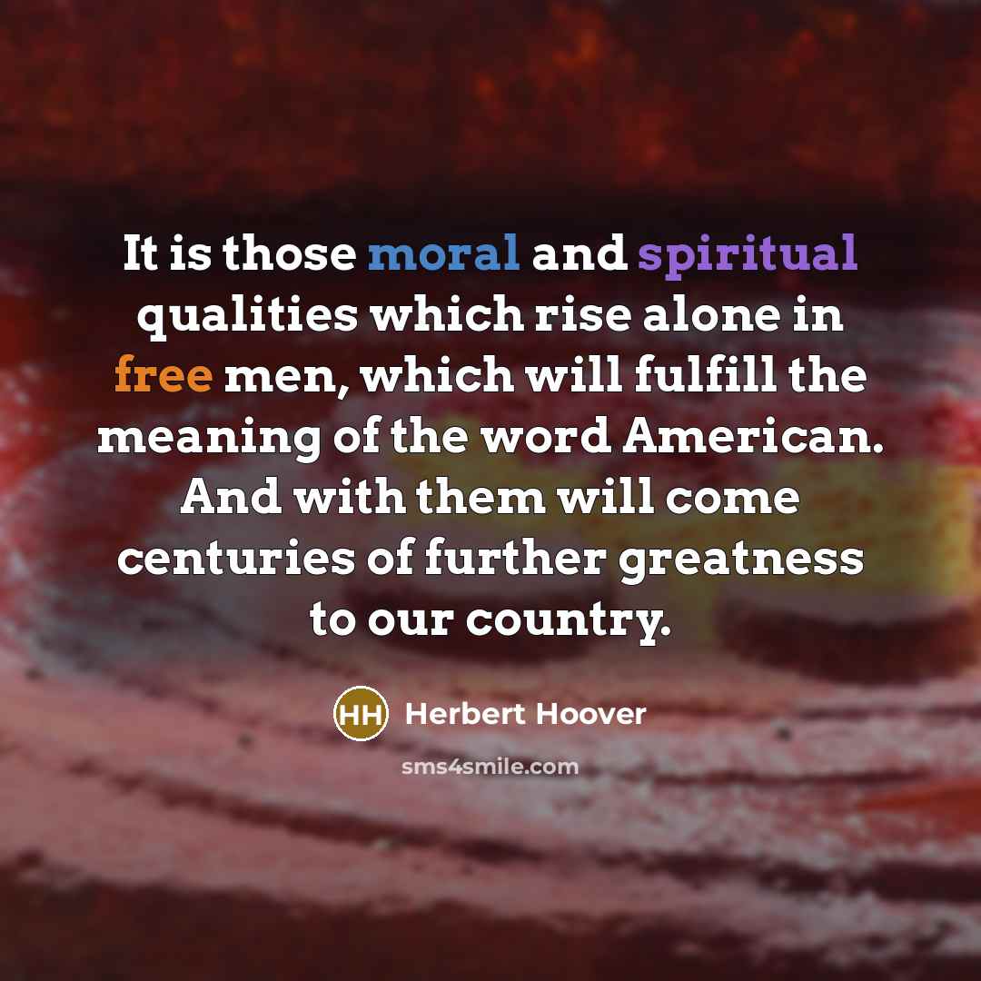 “It is those moral and spiritual qualities which rise alone in free men, which will fulfill the meaning of the word American. And with them will come centuries of further greatness to our country.” quote by Herbert Hoover