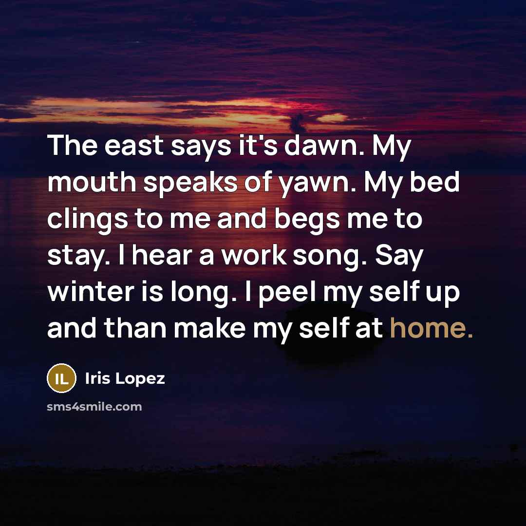 “The east says it's dawn. My mouth speaks of yawn. My bed clings to me and begs me to stay. I hear a work song. Say winter is long. I peel my self up and than make my self at home.” quote by Iris Lopez