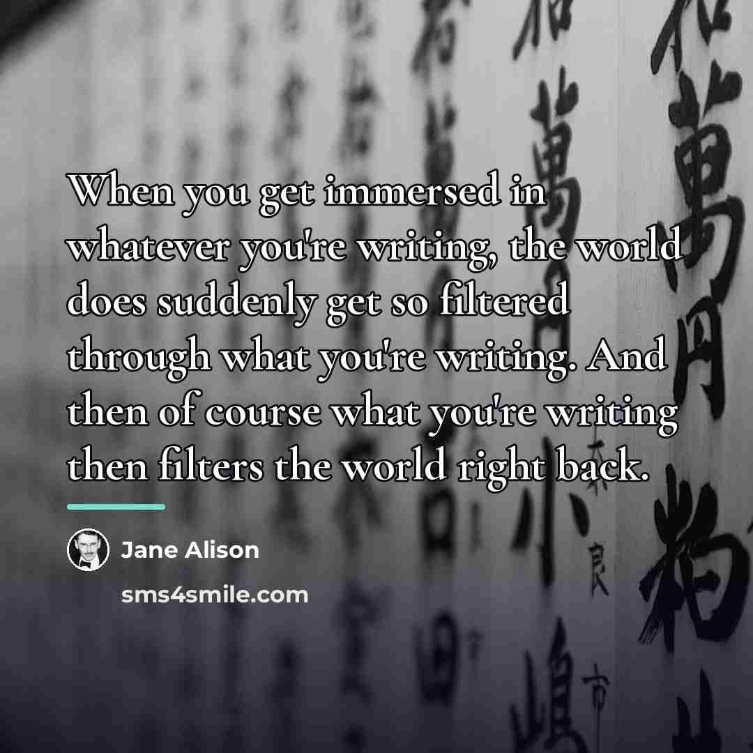 “When you get immersed in whatever you're writing, the world…” quote by Jane Alison