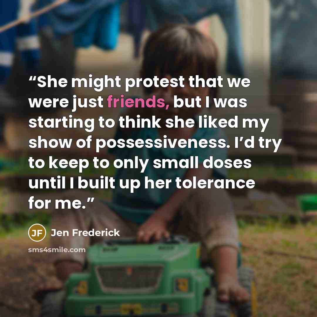 “She might protest that we were just friends, but I was starting to think she liked my show of possessiveness. I’d try to keep to only small doses until I built up her tolerance for me.” quote by Jen Frederick
