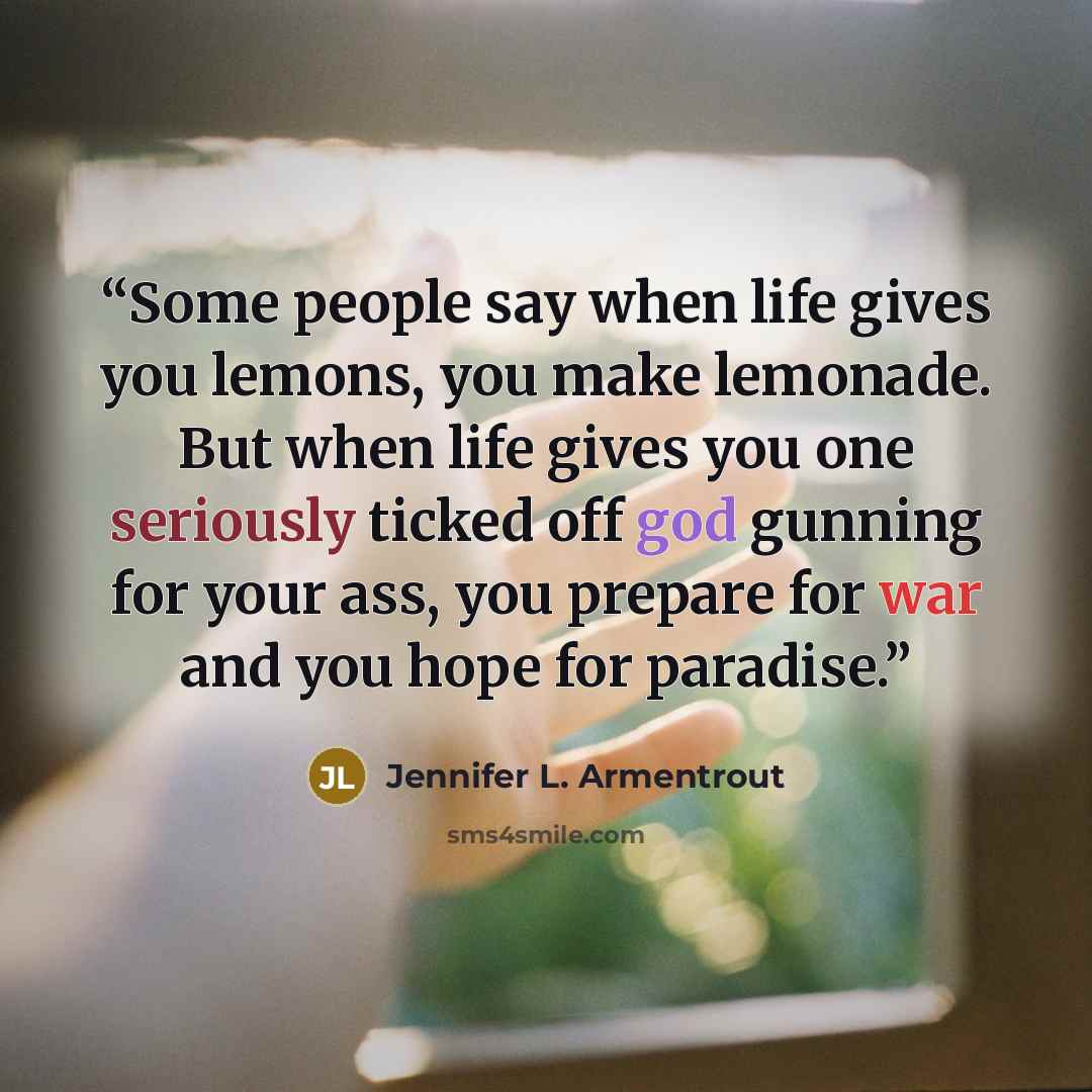 “Some people say when life gives you lemons, you make lemonade. But when life gives you one seriously ticked off god gunning for your ass, you prepare for war and you hope for paradise.” quote by Jennifer L. Armentrout