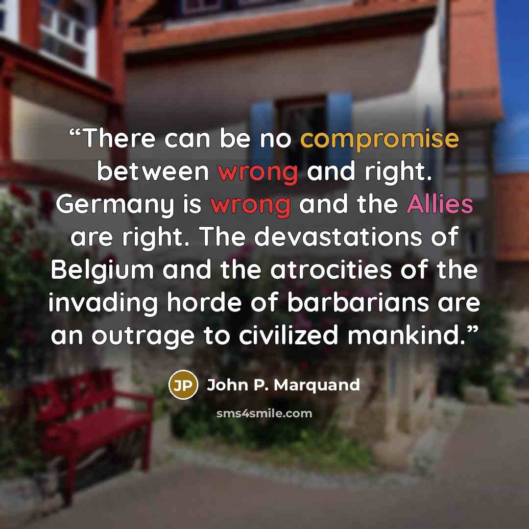 “There can be no compromise between wrong and right. Germany is wrong and the Allies are right. The devastations of Belgium and the atrocities of the invading horde of barbarians are an outrage to civilized mankind.” quote by John P. Marquand