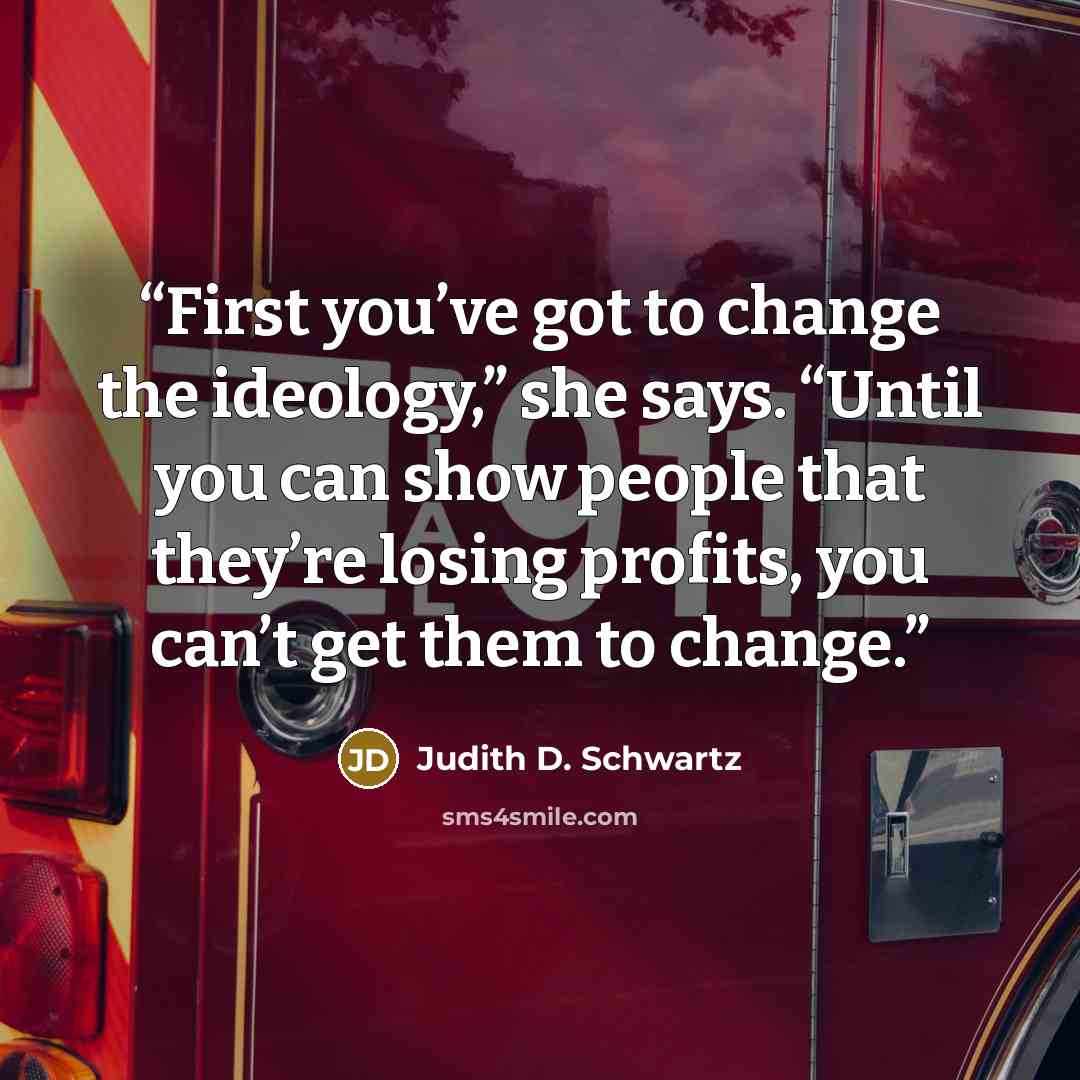 “First you’ve got to change the ideology,” she says. “Until you can show people that they’re losing profits, you can’t get them to change.” quote by Judith D. Schwartz