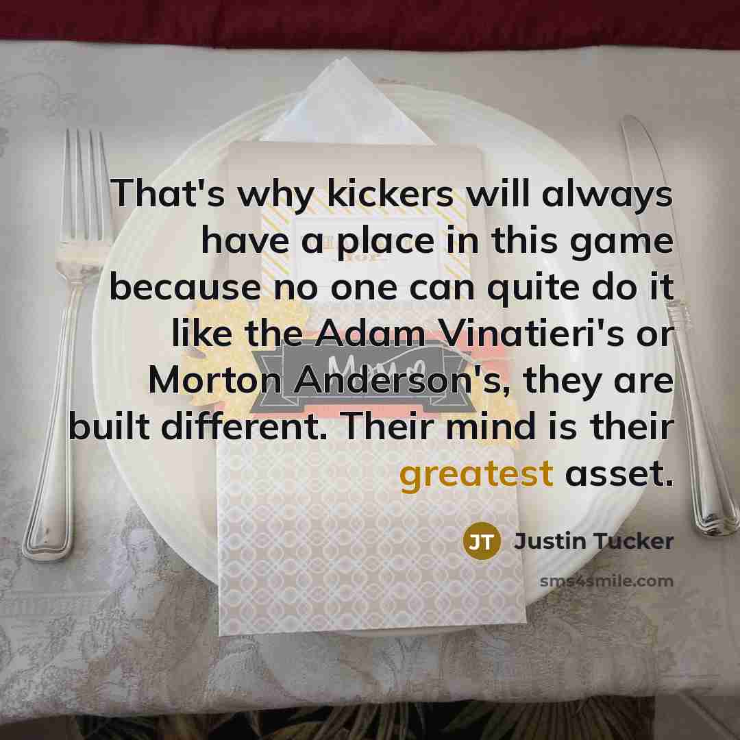 “That's why kickers will always have a place in this game because no one can quite do it like the Adam Vinatieri's or Morton Anderson's, they are built different. Their mind is their greatest asset.” quote by Justin Tucker