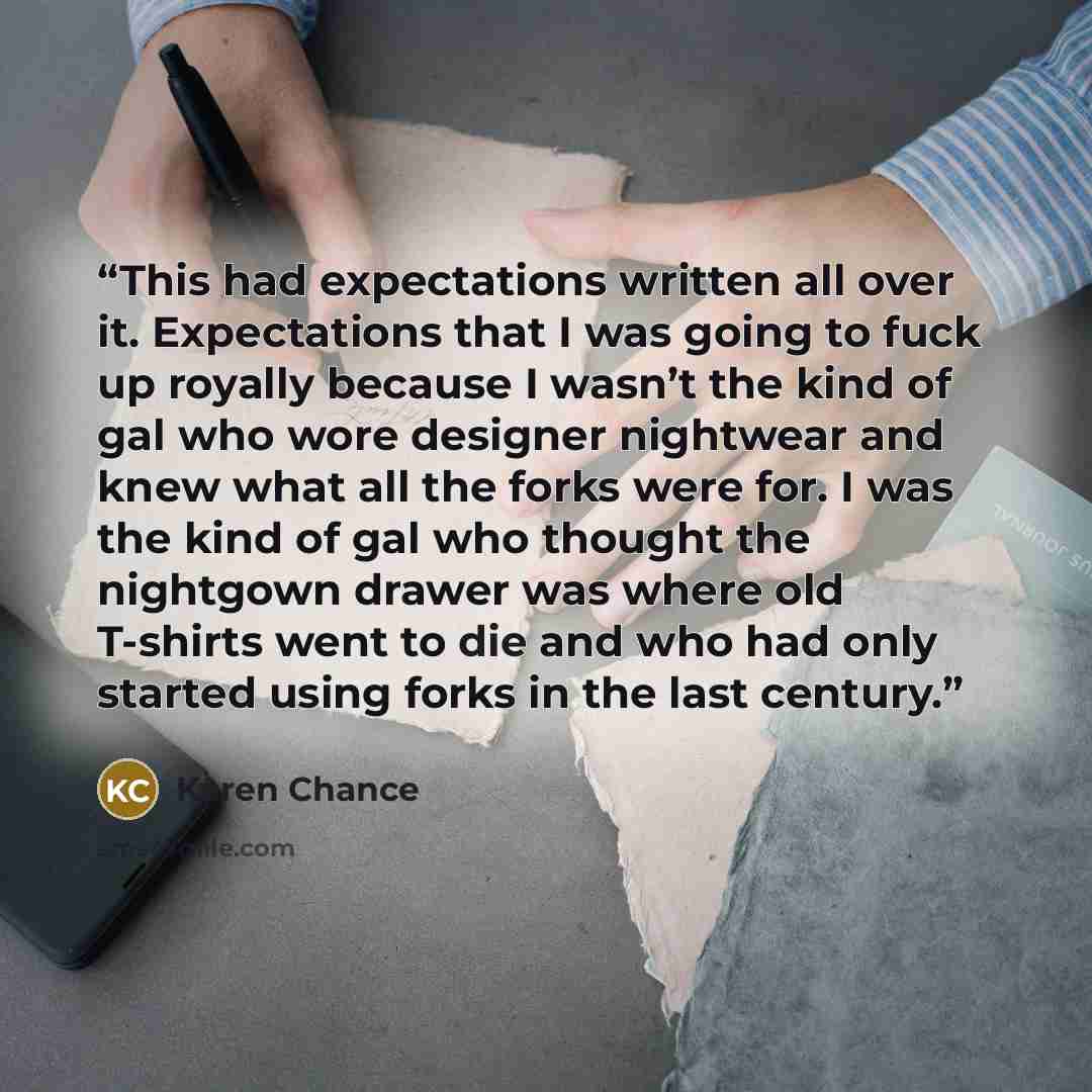 “This had expectations written all over it. Expectations that I was going to fuck up royally because I wasn’t the kind of gal who wore designer nightwear and knew what all the forks were for. I was the kind of gal who thought the nightgown drawer was where old T-shirts went to die and who had only…” quote by Karen Chance