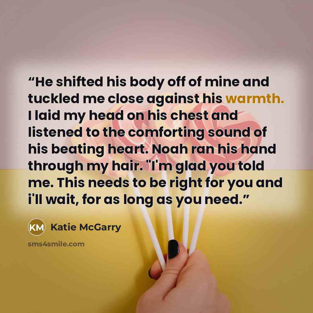 “He shifted his body off of mine and tuckled me close against his warmth. I laid my head on his chest and listened to the comforting sound of his beating heart. Noah ran his hand through my hair. "I'm glad you told me. This needs to be right for you and i'll wait, for as long as you need.” quote by Katie McGarry