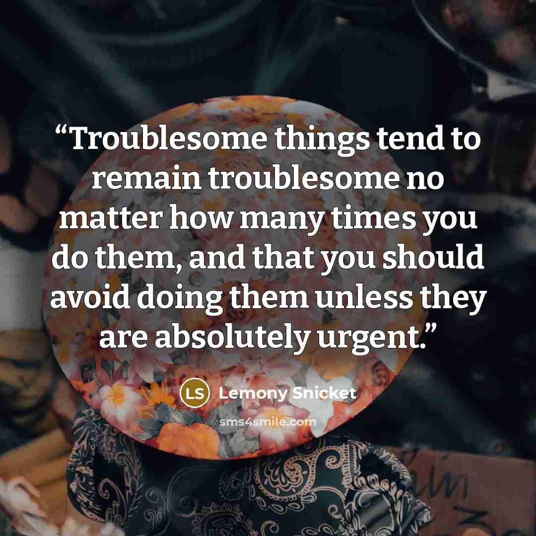 “Troublesome things tend to remain troublesome no matter how many times you do them, and that you should avoid doing them unless they are absolutely urgent.” quote by Lemony Snicket