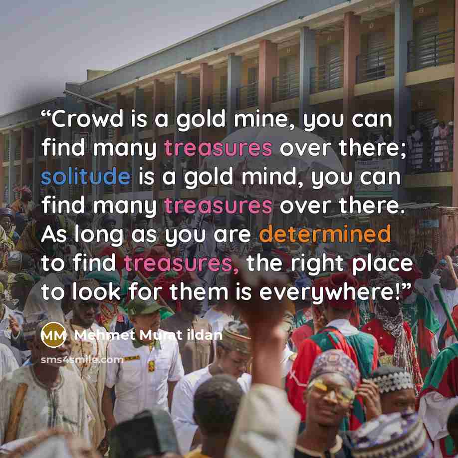 “Crowd is a gold mine, you can find many treasures over there; solitude is a gold mind, you can find many treasures over there. As long as you are determined to find treasures, the right place to look for them is everywhere!” quote by Mehmet Murat ildan