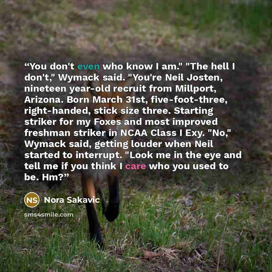 “You don't even who know I am." "The hell I don't," Wymack said. "You're Neil Josten, nineteen year-old recruit from Millport, Arizona. Born March 31st, five-foot-three, right-handed, stick size three. Starting striker for my Foxes and most improved freshman striker in NCAA Class I Exy. "No,"…” quote by Nora Sakavic