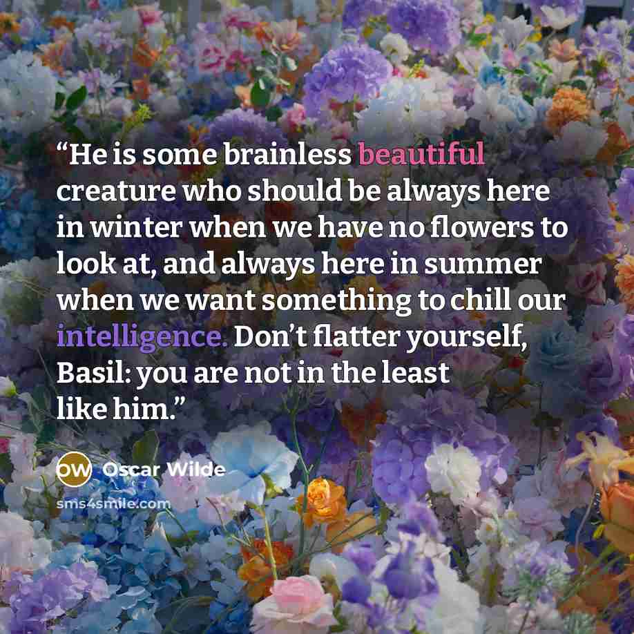“He is some brainless beautiful creature who should be always here in winter when we have no flowers to look at, and always here in summer when we want something to chill our intelligence. Don’t flatter yourself, Basil: you are not in the least like him.” quote by Oscar Wilde