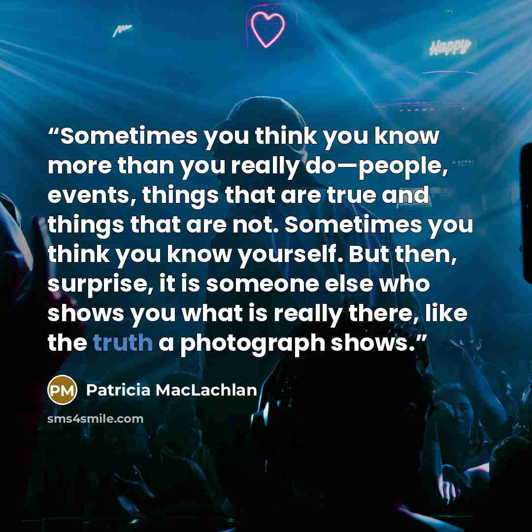 “Sometimes you think you know more than you really do—people, events, things that are true and things that are not. Sometimes you think you know yourself. But then, surprise, it is someone else who shows you what is really there, like the truth a photograph shows.” quote by Patricia MacLachlan