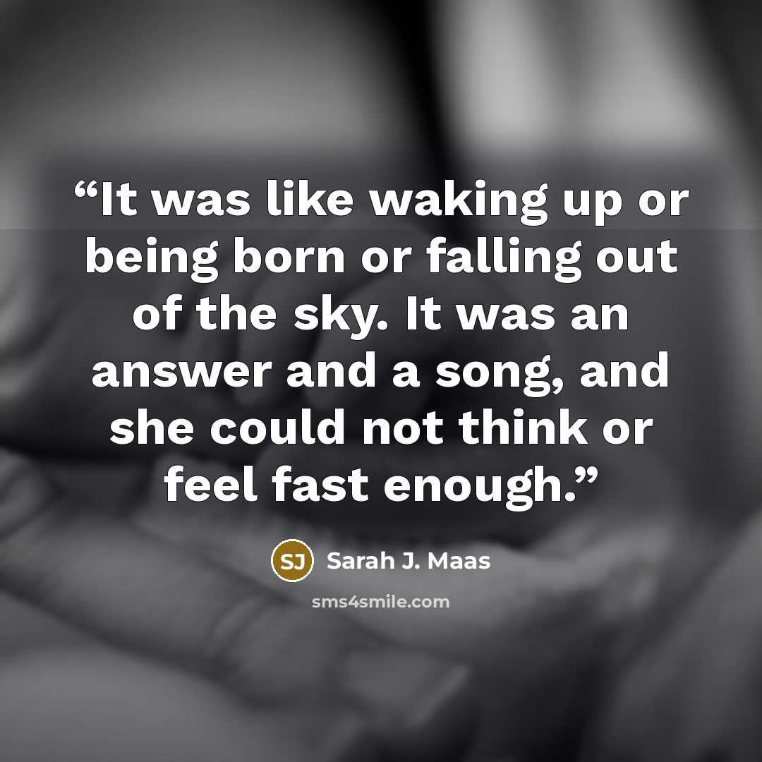“It was like waking up or being born or falling out of the sky. It was an answer and a song, and she could not think or feel fast enough.” quote by Sarah J. Maas