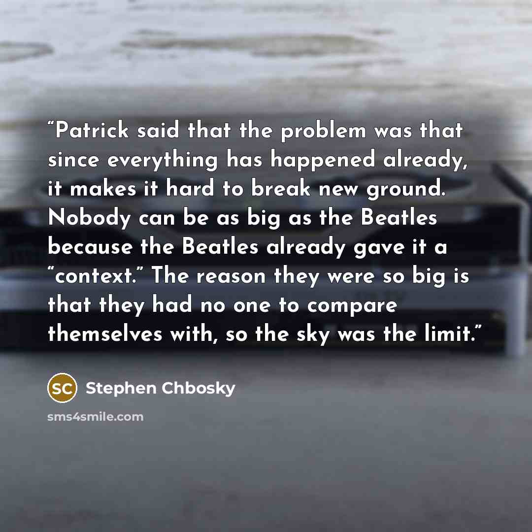 “Patrick said that the problem was that since everything has happened already, it makes it hard to break new ground. Nobody can be as big as the Beatles because the Beatles already gave it a “context.” The reason they were so big is that they had no one to compare themselves with, so the sky was…” quote by Stephen Chbosky