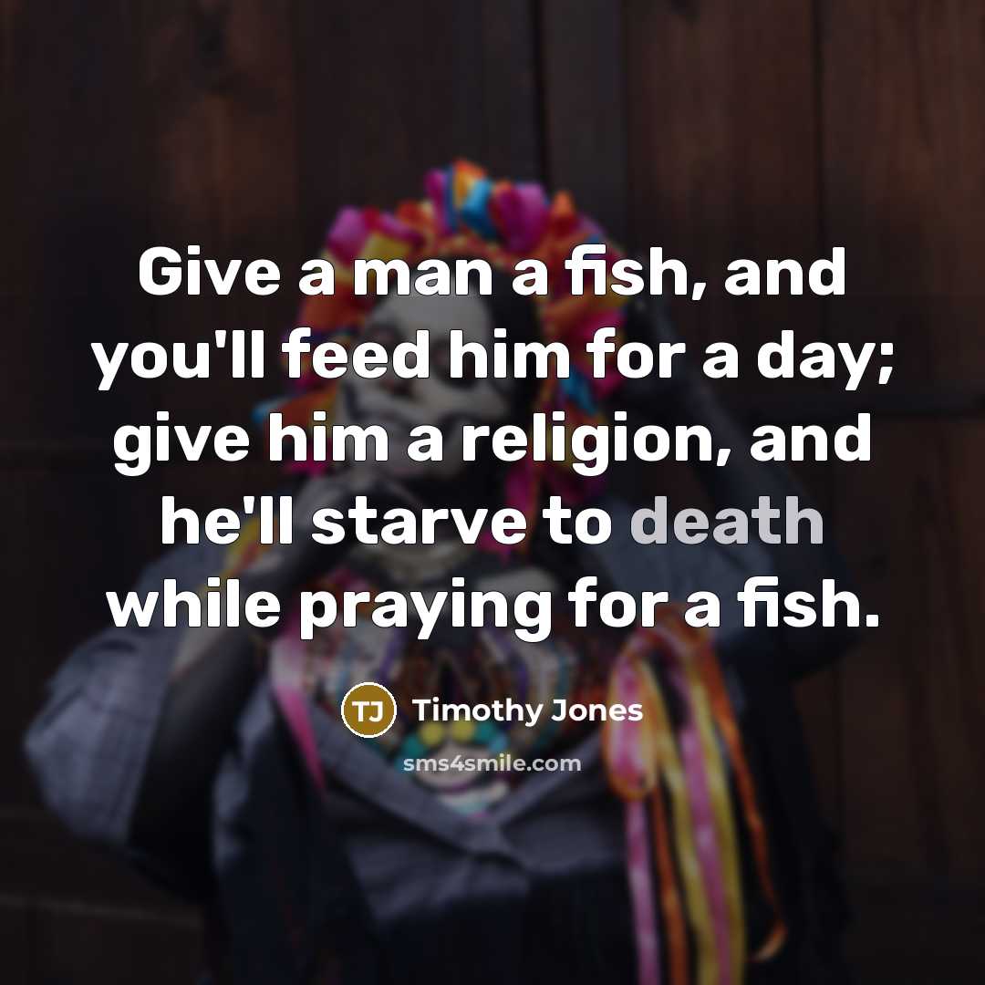 “Give a man a fish, and you'll feed him for a day; give him a religion, and he'll starve to death while praying for a fish.” quote by Timothy Jones