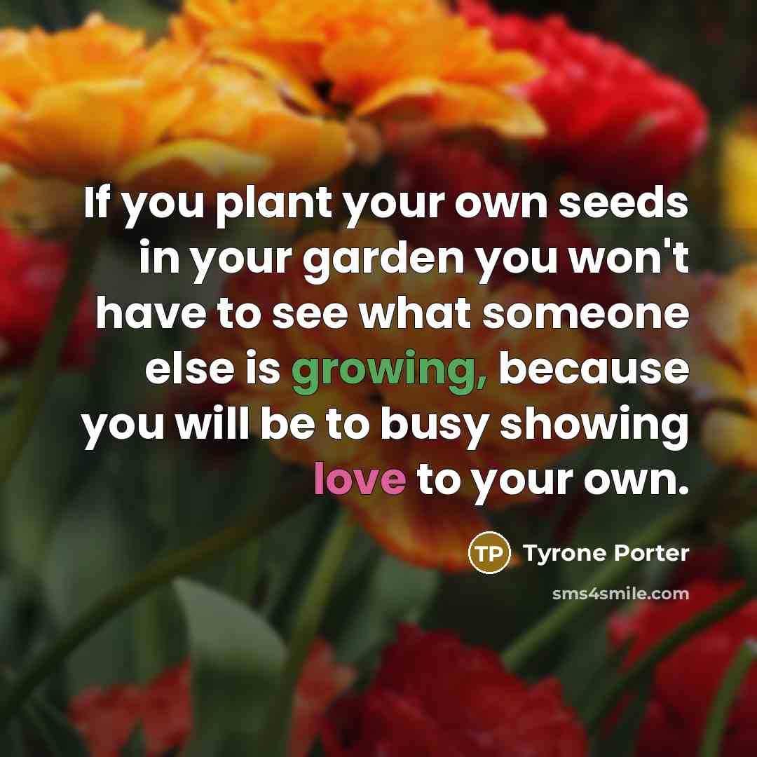 “If you plant your own seeds in your garden you won't have to see what someone else is growing, because you will be to busy showing love to your own.” quote by Tyrone Porter
