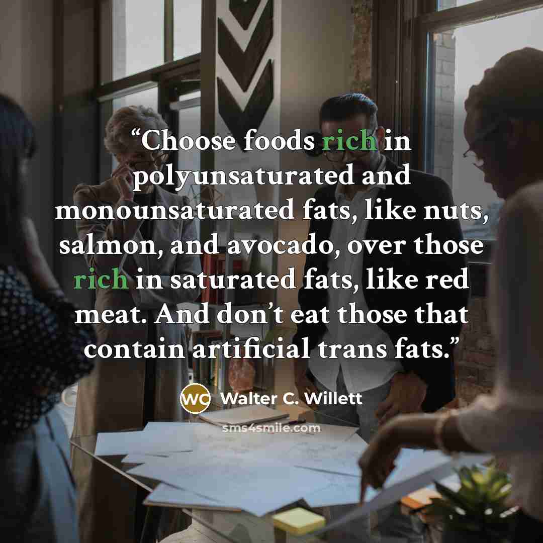 “Choose foods rich in polyunsaturated and monounsaturated fats, like nuts, salmon, and avocado, over those rich in saturated fats, like red meat. And don’t eat those that contain artificial trans fats.” quote by Walter C. Willett