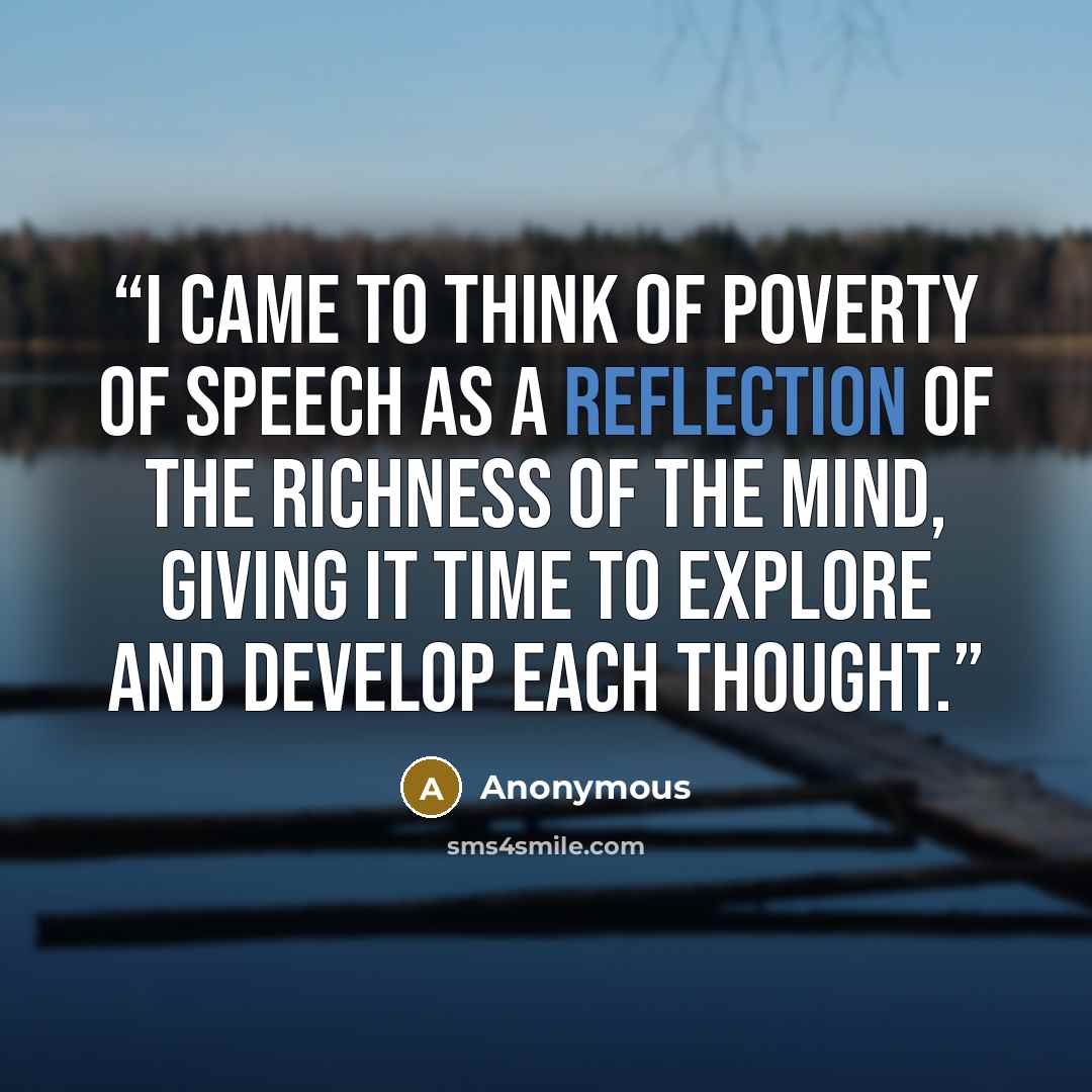 “I came to think of poverty of speech as a reflection of the richness of the mind, giving it time to explore and develop each thought.” quote by Anonymous