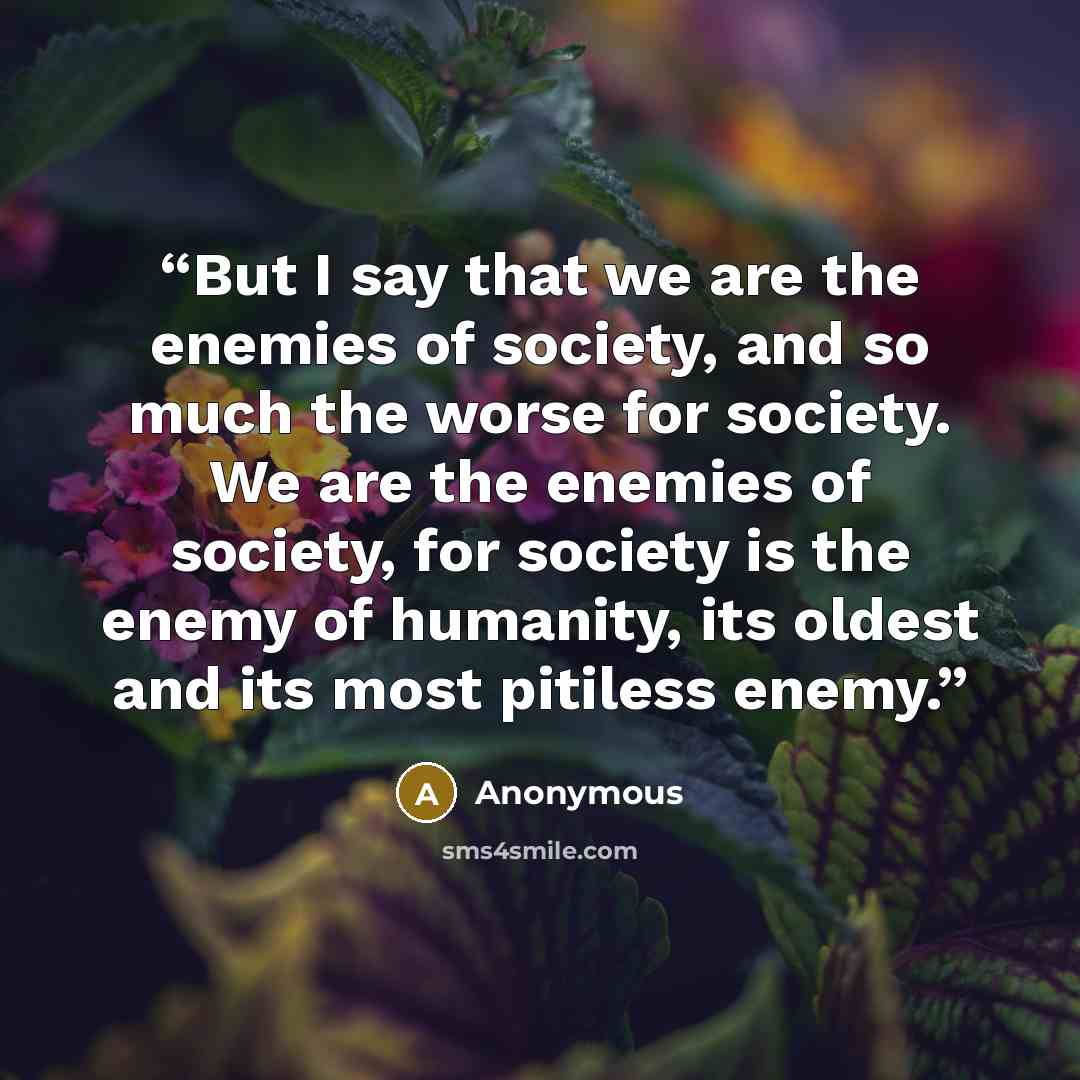“But I say that we are the enemies of society, and so much the worse for society. We are the enemies of society, for society is the enemy of humanity, its oldest and its most pitiless enemy.” quote by Anonymous