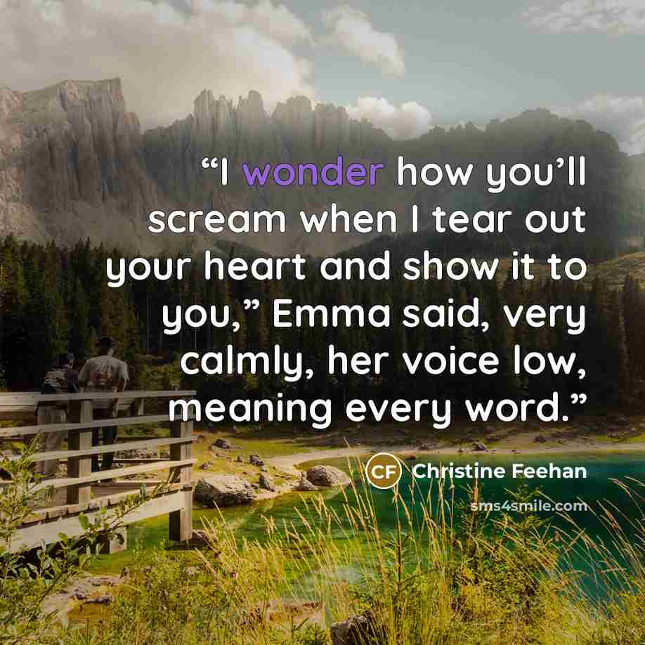 “I wonder how you’ll scream when I tear out your heart and show it to you,” Emma said, very calmly, her voice low, meaning every word.” quote by Christine Feehan